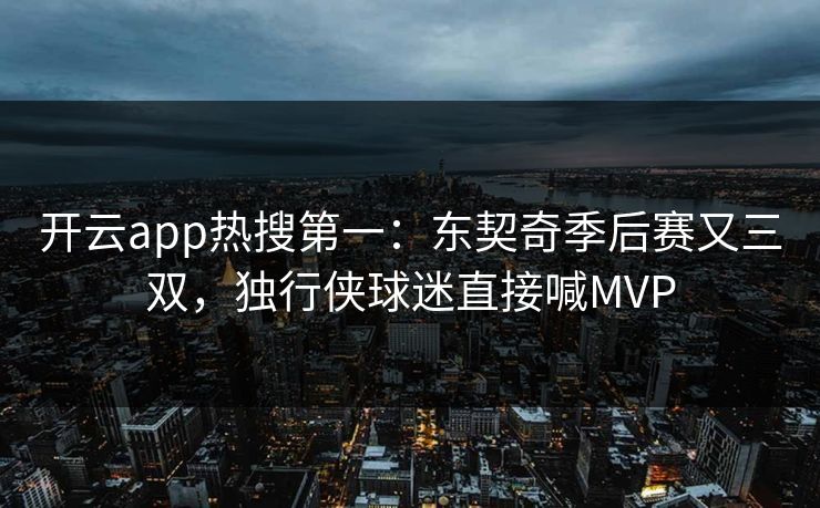 开云app热搜第一：东契奇季后赛又三双，独行侠球迷直接喊MVP