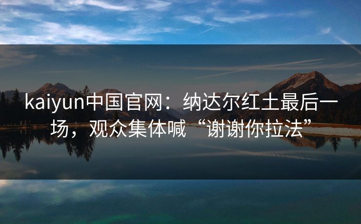 kaiyun中国官网:纳达尔红土最后一场,观众集体喊“谢谢你拉法”