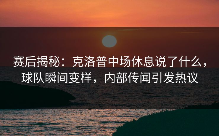 赛后揭秘：克洛普中场休息说了什么，球队瞬间变样，内部传闻引发热议