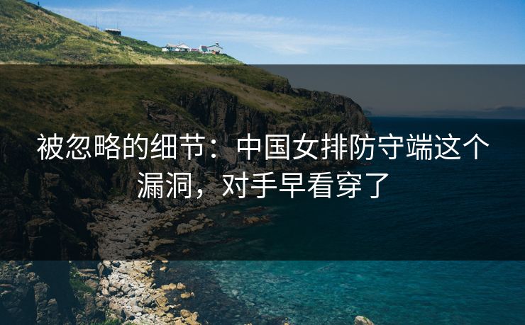 被忽略的细节:中国女排防守端这个漏洞,对手早看穿了