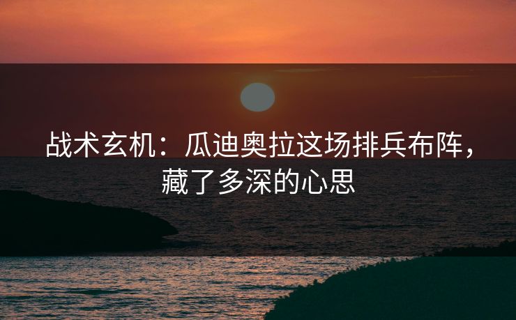 战术玄机:瓜迪奥拉这场排兵布阵,藏了多深的心思
