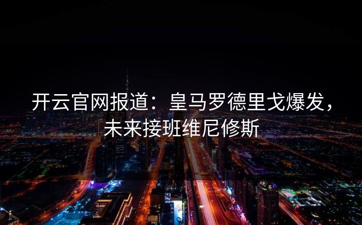 开云官网报道：皇马罗德里戈爆发，未来接班维尼修斯