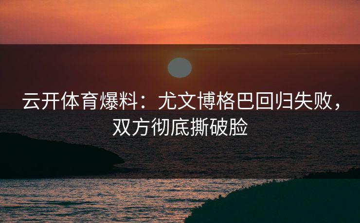 云开体育爆料：尤文博格巴回归失败，双方彻底撕破脸