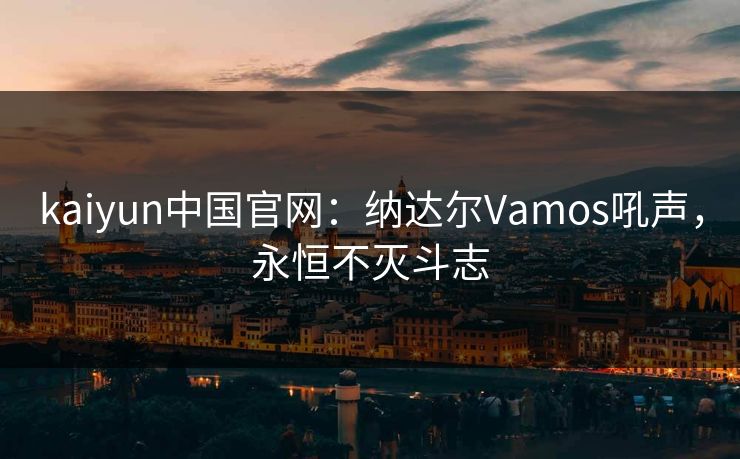 kaiyun中国官网:纳达尔Vamos吼声,永恒不灭斗志