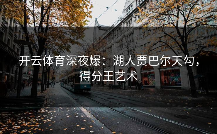 开云体育深夜爆：湖人贾巴尔天勾，得分王艺术