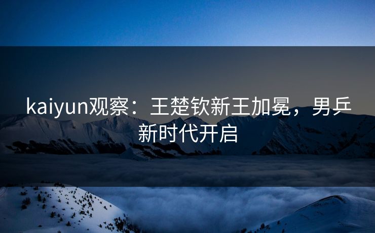 kaiyun观察：王楚钦新王加冕，男乒新时代开启
