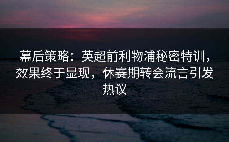 幕后策略:英超前利物浦秘密特训,效果终于显现,休赛期转会流言引发热议