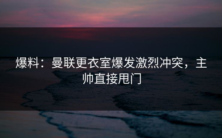 爆料:曼联更衣室爆发激烈冲突,主帅直接甩门
