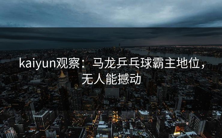 kaiyun观察：马龙乒乓球霸主地位，无人能撼动