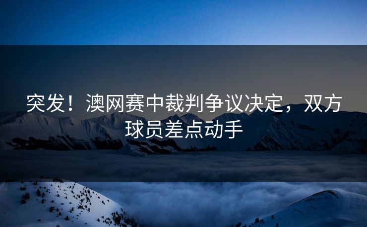 突发！澳网赛中裁判争议决定，双方球员差点动手