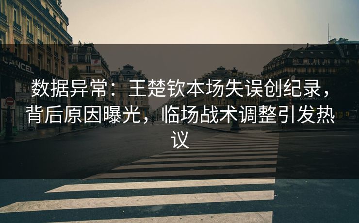 数据异常：王楚钦本场失误创纪录，背后原因曝光，临场战术调整引发热议