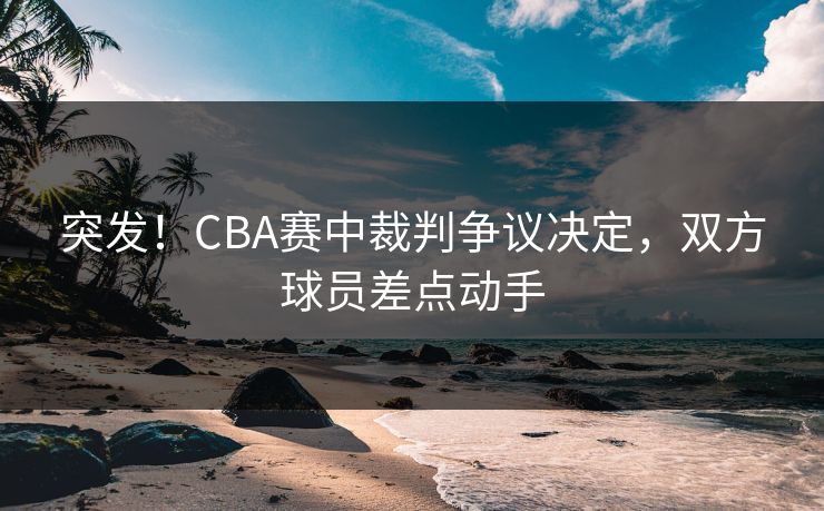 突发!CBA赛中裁判争议决定,双方球员差点动手 第1张 突发!CBA赛中裁判争议决定,双方球员差点动手 第1张