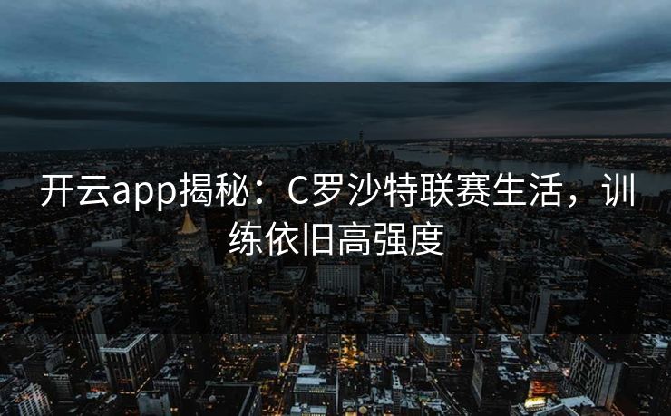 开云app揭秘：C罗沙特联赛生活，训练依旧高强度