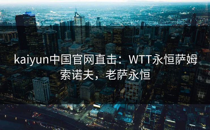 kaiyun中国官网直击：WTT永恒萨姆索诺夫，老萨永恒