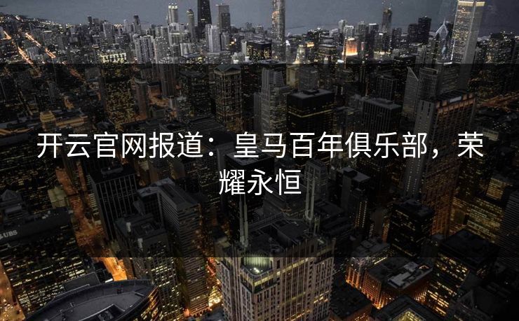开云官网报道：皇马百年俱乐部，荣耀永恒