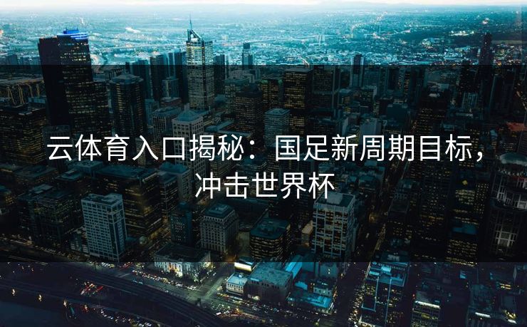 云体育入口揭秘：国足新周期目标，冲击世界杯