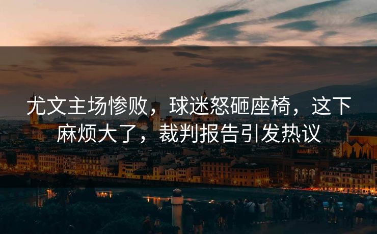 尤文主场惨败，球迷怒砸座椅，这下麻烦大了，裁判报告引发热议