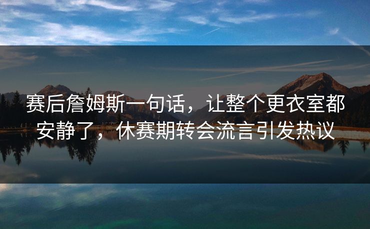 赛后詹姆斯一句话,让整个更衣室都安静了,休赛期转会流言引发热议 赛后詹姆斯一句话,让整个更衣室都安静了,休赛期转会流言引发热议