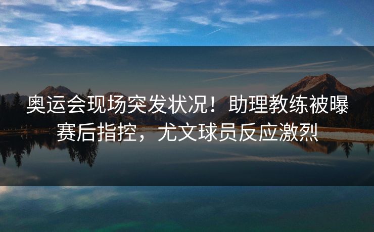 奥运会现场突发状况!助理教练被曝赛后指控,尤文球员反应激烈 奥运会现场突发状况!助理教练被曝赛后指控,尤文球员反应激烈
