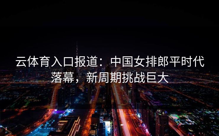 云体育入口报道:中国女排郎平时代落幕,新周期挑战巨大 第1张 云体育入口报道:中国女排郎平时代落幕,新周期挑战巨大 第1张