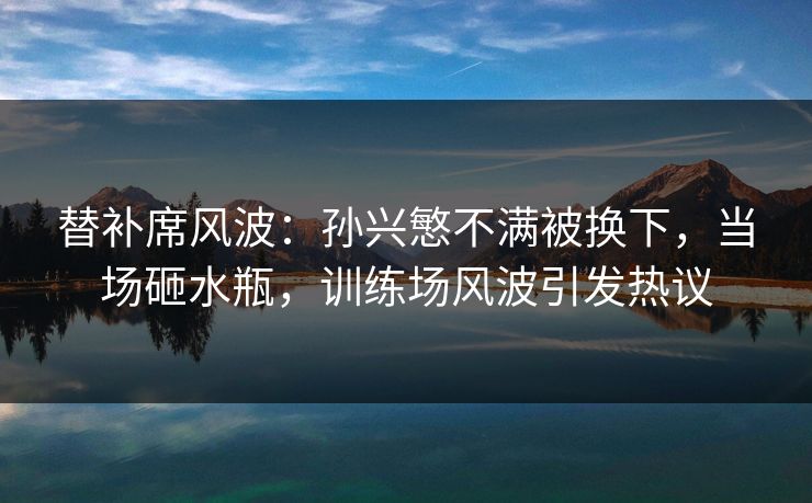 替补席风波：孙兴慜不满被换下，当场砸水瓶，训练场风波引发热议