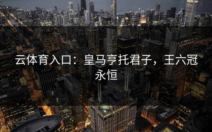 云体育入口：皇马亨托君子，王六冠永恒  第1张