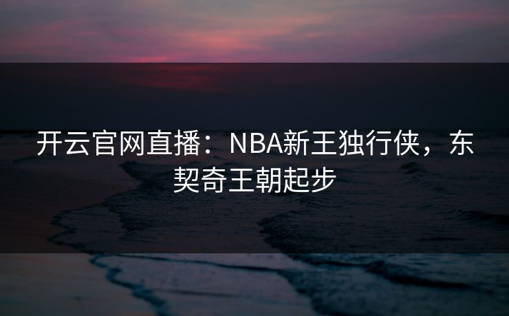 开云官网直播：NBA新王独行侠，东契奇王朝起步
