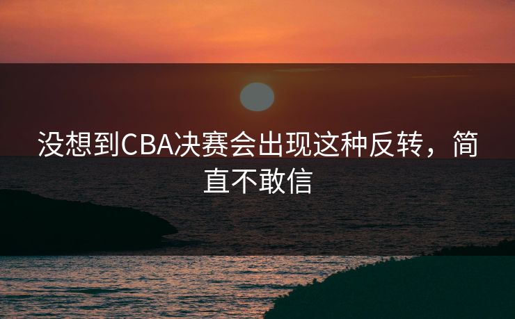 没想到CBA决赛会出现这种反转,简直不敢信 没想到CBA决赛会出现这种反转,简直不敢信