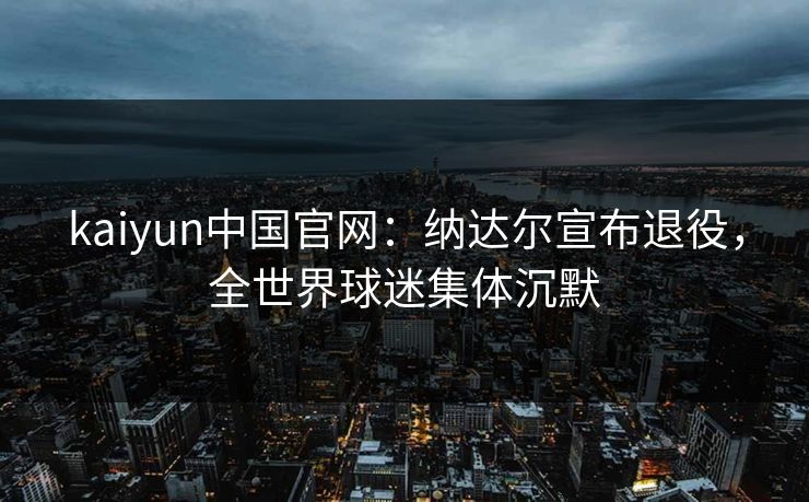 kaiyun中国官网：纳达尔宣布退役，全世界球迷集体沉默