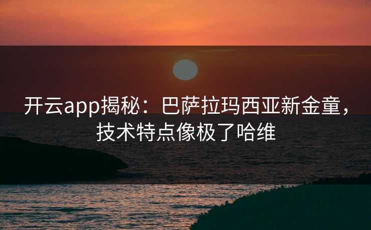 开云app揭秘：巴萨拉玛西亚新金童，技术特点像极了哈维