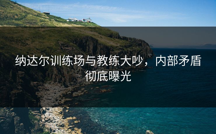 纳达尔训练场与教练大吵，内部矛盾彻底曝光