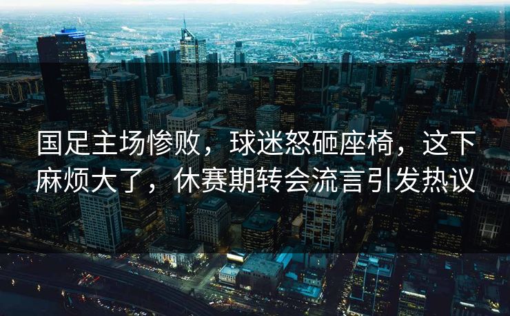 国足主场惨败，球迷怒砸座椅，这下麻烦大了，休赛期转会流言引发热议