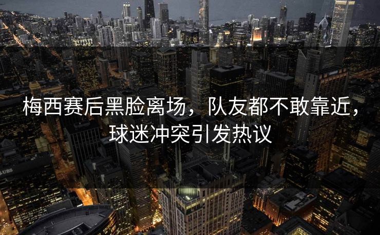 梅西赛后黑脸离场，队友都不敢靠近，球迷冲突引发热议