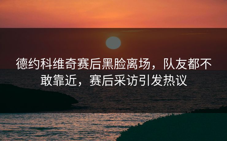 德约科维奇赛后黑脸离场，队友都不敢靠近，赛后采访引发热议