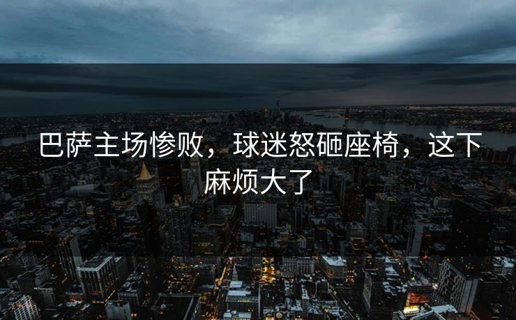 巴萨主场惨败,球迷怒砸座椅,这下麻烦大了