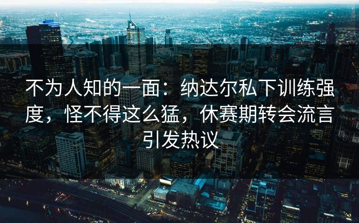 不为人知的一面：纳达尔私下训练强度，怪不得这么猛，休赛期转会流言引发热议