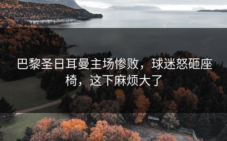 巴黎圣日耳曼主场惨败,球迷怒砸座椅,这下麻烦大了