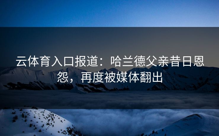云体育入口报道:哈兰德父亲昔日恩怨,再度被媒体翻出