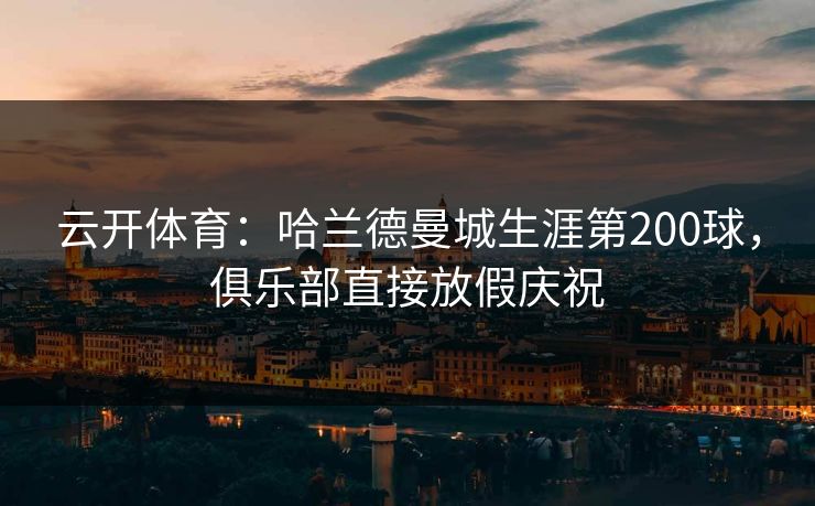 云开体育：哈兰德曼城生涯第200球，俱乐部直接放假庆祝