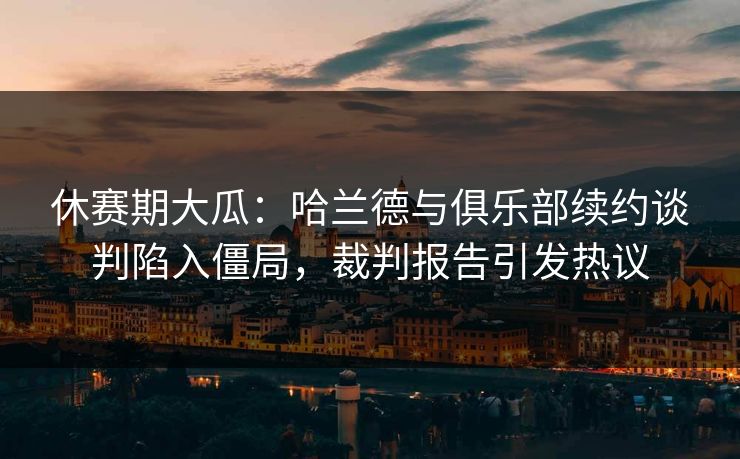 休赛期大瓜：哈兰德与俱乐部续约谈判陷入僵局，裁判报告引发热议