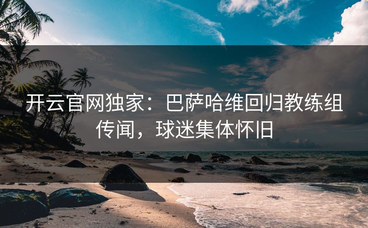 开云官网独家：巴萨哈维回归教练组传闻，球迷集体怀旧