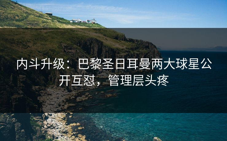 内斗升级：巴黎圣日耳曼两大球星公开互怼，管理层头疼